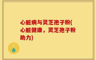 心脏病与灵芝孢子粉(心脏健康，灵芝孢子粉助力)