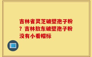 吉林省灵芝破壁孢子粉？吉林敖东破壁孢子粉没有小看帽标