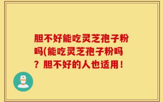 胆不好能吃灵芝孢子粉吗(能吃灵芝孢子粉吗？胆不好的人也适用！