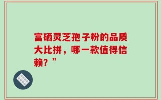 富硒灵芝孢子粉的品质大比拼，哪一款值得信赖？”