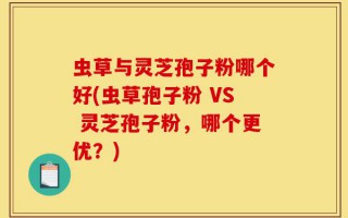 虫草与灵芝孢子粉哪个好(虫草孢子粉 VS 灵芝孢子粉，哪个更优？)