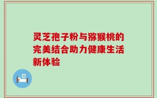 灵芝孢子粉与猕猴桃的完美结合助力健康生活新体验