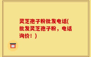 灵芝孢子粉批发电话(批发灵芝孢子粉，电话询价！)