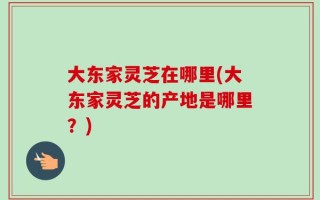 大东家灵芝在哪里(大东家灵芝的产地是哪里？)