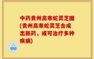 中药贵州高寒蛇灵芝图(贵州高寒蛇灵芝合成出新药，或可治疗多种疾病)
