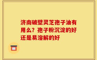济南破壁灵芝孢子油有用么？孢子粉沉淀的好还是易溶解的好