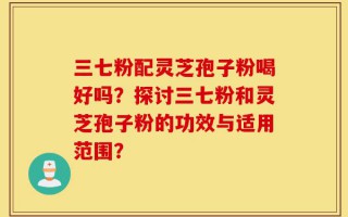 三七粉配灵芝孢子粉喝好吗？探讨三七粉和灵芝孢子粉的功效与适用范围？