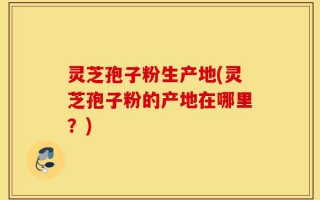 灵芝孢子粉生产地(灵芝孢子粉的产地在哪里？)