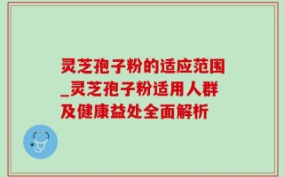 灵芝孢子粉的适应范围_灵芝孢子粉适用人群及健康益处全面解析