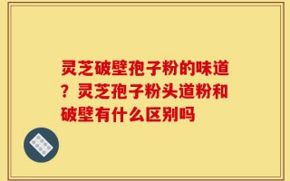 灵芝破壁孢子粉的味道？灵芝孢子粉头道粉和破壁有什么区别吗
