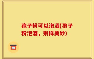 孢子粉可以泡酒(孢子粉泡酒，别样美妙)