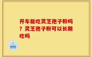 开车能吃灵芝孢子粉吗？灵芝孢子粉可以长期吃吗