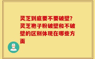 灵芝到底要不要破壁？灵芝袍子粉破壁和不破壁的区别体现在哪些方面