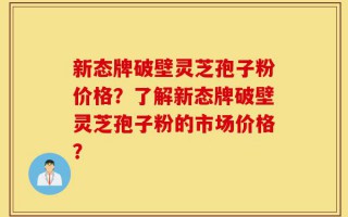 新态牌破壁灵芝孢子粉价格？了解新态牌破壁灵芝孢子粉的市场价格？