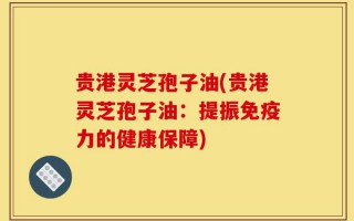 贵港灵芝孢子油(贵港灵芝孢子油：提振免疫力的健康保障)