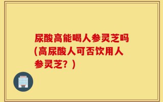 尿酸高能喝人参灵芝吗(高尿酸人可否饮用人参灵芝？)