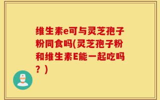 维生素e可与灵芝孢子粉同食吗(灵芝孢子粉和维生素E能一起吃吗？)