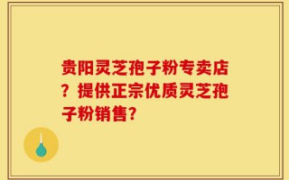 贵阳灵芝孢子粉专卖店？提供正宗优质灵芝孢子粉销售？