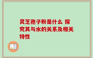 灵芝孢子粉是什么 探究其与水的关系及相关特性