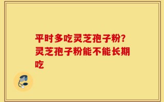平时多吃灵芝孢子粉？灵芝孢子粉能不能长期吃