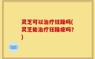 灵芝可以治疗狂躁吗(灵芝能治疗狂躁症吗？)