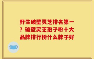 野生破壁灵芝排名第一？破壁灵芝孢子粉十大品牌排行榜什么牌子好