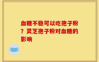 血糖不稳可以吃孢子粉？灵芝孢子粉对血糖的影响