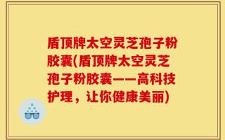 盾顶牌太空灵芝孢子粉胶囊(盾顶牌太空灵芝孢子粉胶囊——高科技护理，让你健康美丽)