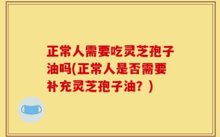 正常人需要吃灵芝孢子油吗(正常人是否需要补充灵芝孢子油？)
