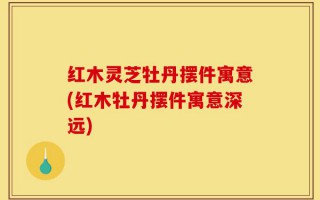 红木灵芝牡丹摆件寓意(红木牡丹摆件寓意深远)