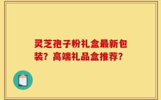 灵芝孢子粉礼盒最新包装？高端礼品盒推荐？
