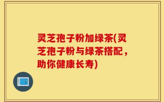 灵芝孢子粉加绿茶(灵芝孢子粉与绿茶搭配，助你健康长寿)