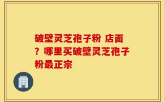 破壁灵芝孢子粉 店面？哪里买破壁灵芝孢子粉最正宗