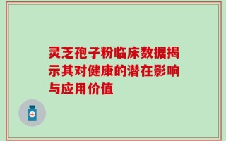 灵芝孢子粉临床数据揭示其对健康的潜在影响与应用价值