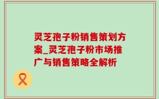 灵芝孢子粉销售策划方案_灵芝孢子粉市场推广与销售策略全解析