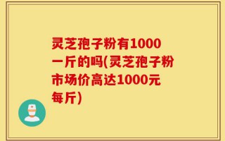 灵芝孢子粉有1000一斤的吗(灵芝孢子粉市场价高达1000元每斤)