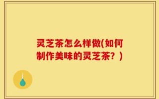 灵芝茶怎么样做(如何制作美味的灵芝茶？)