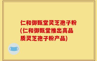 仁和御甄堂灵芝孢子粉(仁和御甄堂推出高品质灵芝孢子粉产品)