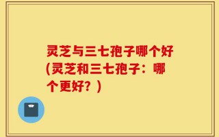 灵芝与三七孢子哪个好(灵芝和三七孢子：哪个更好？)