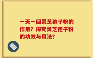 一天一回灵芝孢子粉的作用？探究灵芝孢子粉的功效与用法？