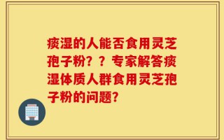 痰湿的人能否食用灵芝孢子粉？？专家解答痰湿体质人群食用灵芝孢子粉的问题？