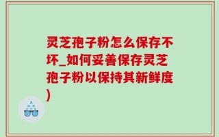 灵芝孢子粉怎么保存不坏_如何妥善保存灵芝孢子粉以保持其新鲜度)