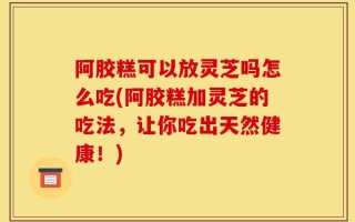 阿胶糕可以放灵芝吗怎么吃(阿胶糕加灵芝的吃法，让你吃出天然健康！)