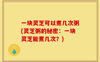 一块灵芝可以煮几次粥(灵芝粥的秘密：一块灵芝能煮几次？)