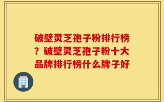 破壁灵芝孢子粉排行榜？破壁灵芝孢子粉十大品牌排行榜什么牌子好