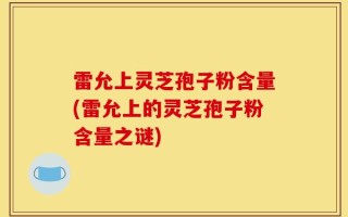 雷允上灵芝孢子粉含量(雷允上的灵芝孢子粉含量之谜)