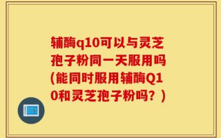 辅酶q10可以与灵芝孢子粉同一天服用吗 (能同时服用辅酶Q10和灵芝孢子粉吗？)