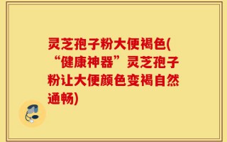 灵芝孢子粉大便褐色(“健康神器”灵芝孢子粉让大便颜色变褐自然通畅)