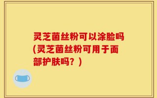 灵芝菌丝粉可以涂脸吗(灵芝菌丝粉可用于面部护肤吗？)