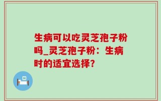 生病可以吃灵芝孢子粉吗_灵芝孢子粉：生病时的适宜选择？